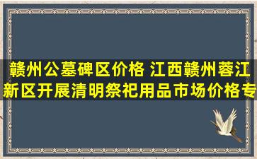 赣州公墓碑区价格 江西赣州蓉江新区开展清明祭祀用品市场价格专项检查